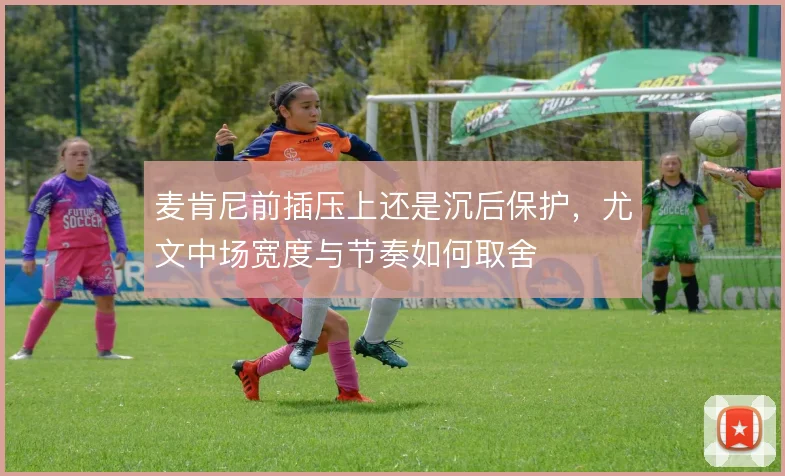 麦肯尼前插压上还是沉后保护，尤文中场宽度与节奏如何取舍