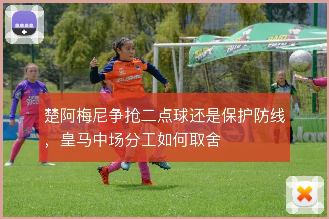 楚阿梅尼争抢二点球还是保护防线，皇马中场分工如何取舍