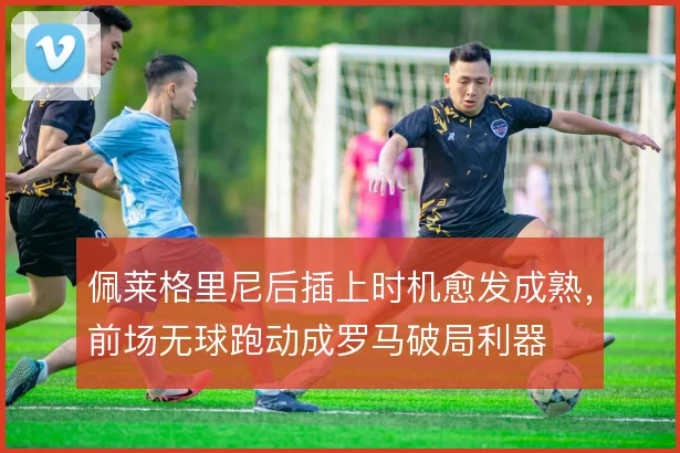 佩莱格里尼后插上时机愈发成熟，前场无球跑动成罗马破局利器