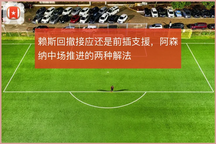 赖斯回撤接应还是前插支援,阿森纳中场推进的两种解法