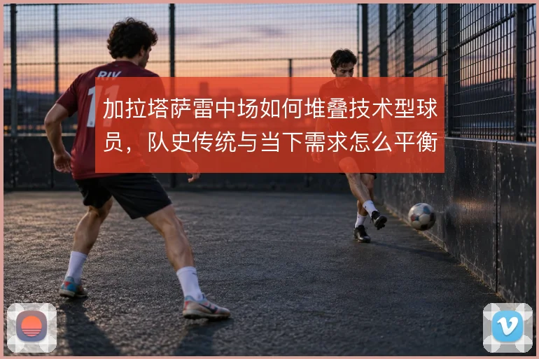 加拉塔萨雷中场如何堆叠技术型球员,队史传统与当下需求怎么平衡