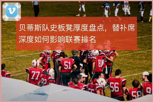 贝蒂斯队史板凳厚度盘点，替补席深度如何影响联赛排名