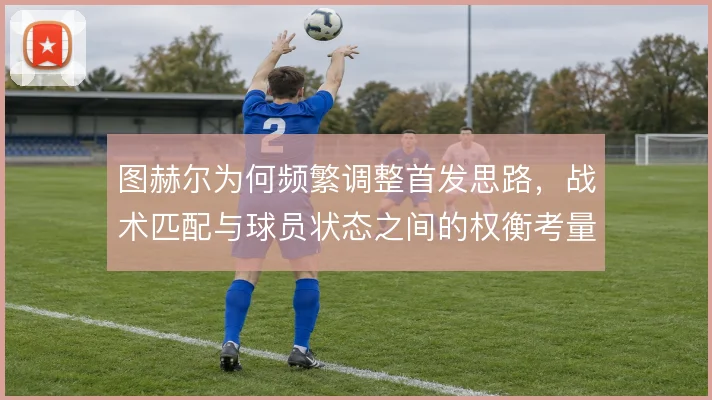 图赫尔为何频繁调整首发思路,战术匹配与球员状态之间的权衡考量