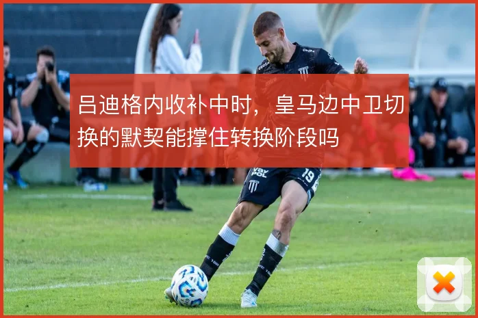 吕迪格内收补中时，皇马边中卫切换的默契能撑住转换阶段吗