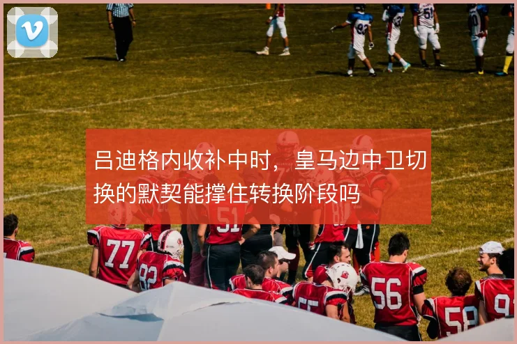 吕迪格内收补中时，皇马边中卫切换的默契能撑住转换阶段吗