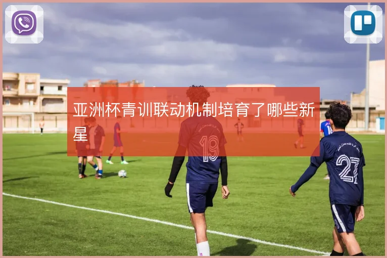 亚洲杯青训联动机制培育了哪些新星