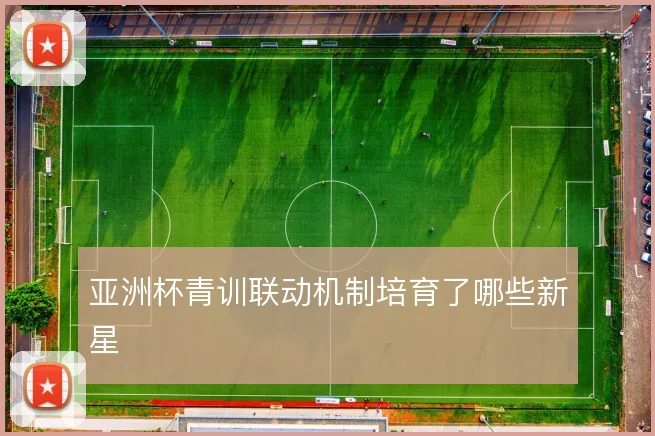 亚洲杯青训联动机制培育了哪些新星