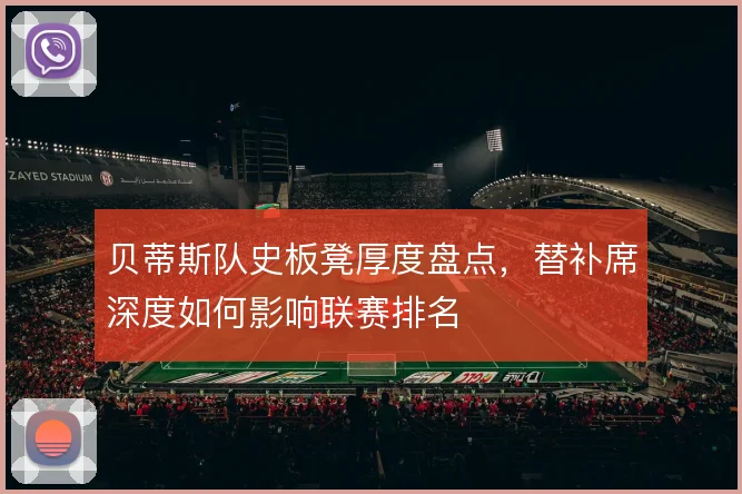 贝蒂斯队史板凳厚度盘点，替补席深度如何影响联赛排名