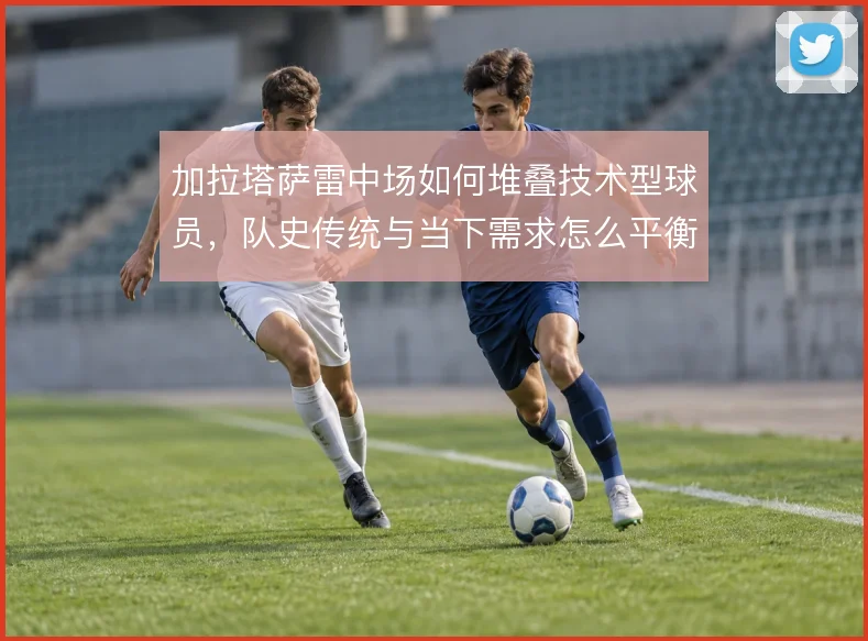 加拉塔萨雷中场如何堆叠技术型球员，队史传统与当下需求怎么平衡