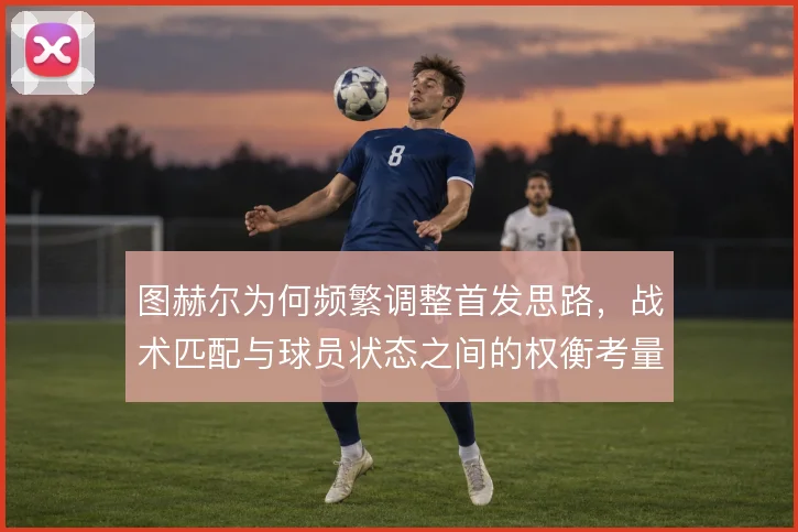图赫尔为何频繁调整首发思路,战术匹配与球员状态之间的权衡考量