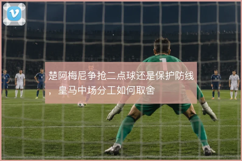 楚阿梅尼争抢二点球还是保护防线，皇马中场分工如何取舍